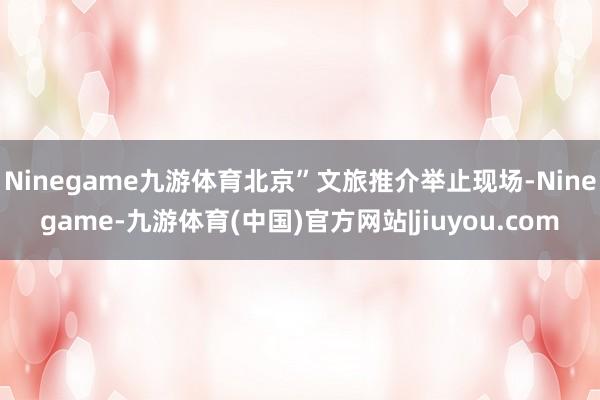 Ninegame九游体育北京”文旅推介举止现场-Ninegame-九游体育(中国)官方网站|jiuyou.com