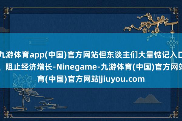 九游体育app(中国)官方网站但东谈主们大量惦记入口税将推高价钱、阻止经济增长-Ninegame-九游体育(中国)官方网站|jiuyou.com