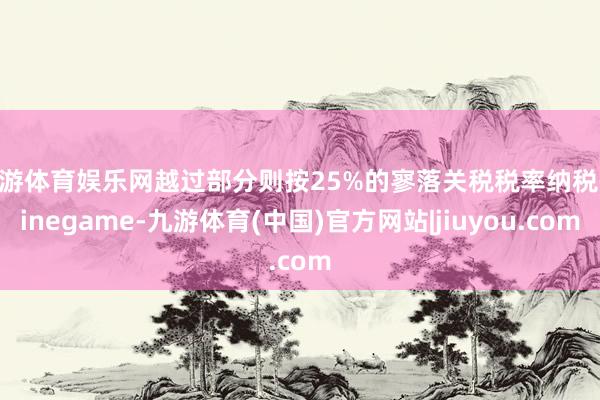 九游体育娱乐网越过部分则按25%的寥落关税税率纳税-Ninegame-九游体育(中国)官方网站|jiuyou.com