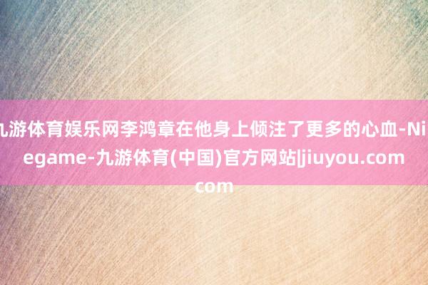 九游体育娱乐网李鸿章在他身上倾注了更多的心血-Ninegame-九游体育(中国)官方网站|jiuyou.com