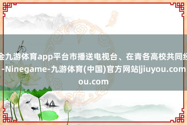 现金九游体育app平台市播送电视台、在青各高校共同经办-Ninegame-九游体育(中国)官方网站|jiuyou.com
