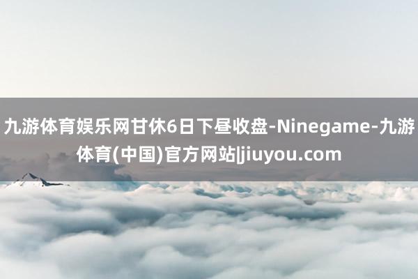 九游体育娱乐网　　甘休6日下昼收盘-Ninegame-九游体育(中国)官方网站|jiuyou.com