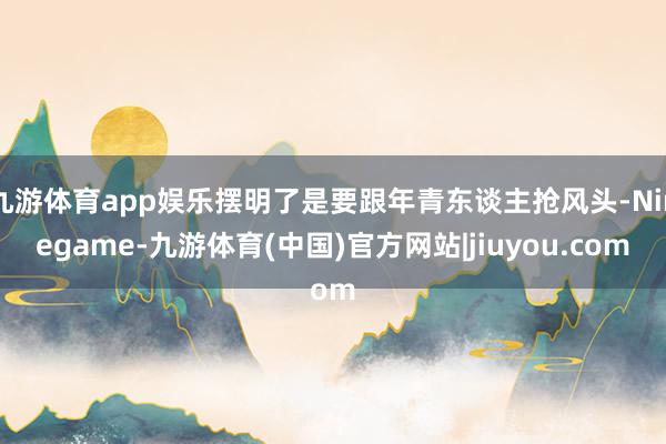 九游体育app娱乐摆明了是要跟年青东谈主抢风头-Ninegame-九游体育(中国)官方网站|jiuyou.com