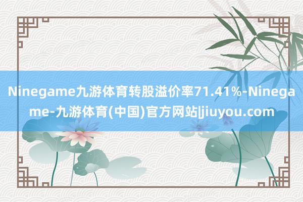 Ninegame九游体育转股溢价率71.41%-Ninegame-九游体育(中国)官方网站|jiuyou.com