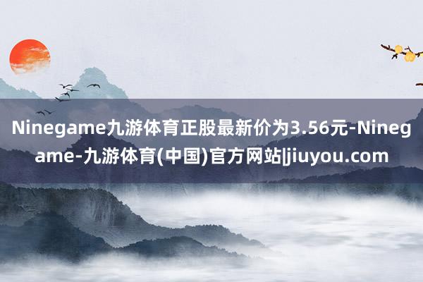 Ninegame九游体育正股最新价为3.56元-Ninegame-九游体育(中国)官方网站|jiuyou.com
