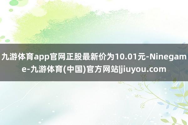 九游体育app官网正股最新价为10.01元-Ninegame-九游体育(中国)官方网站|jiuyou.com