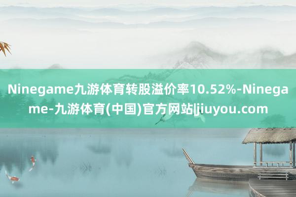 Ninegame九游体育转股溢价率10.52%-Ninegame-九游体育(中国)官方网站|jiuyou.com