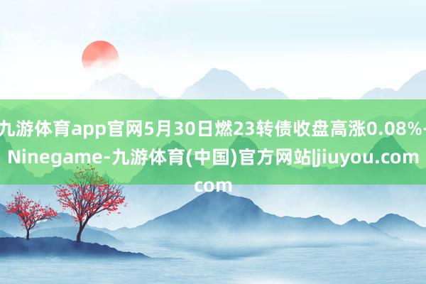 九游体育app官网5月30日燃23转债收盘高涨0.08%-Ninegame-九游体育(中国)官方网站|jiuyou.com