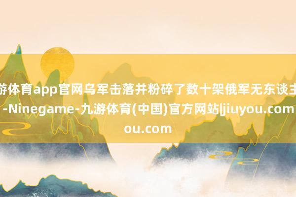 九游体育app官网乌军击落并粉碎了数十架俄军无东谈主机-Ninegame-九游体育(中国)官方网站|jiuyou.com