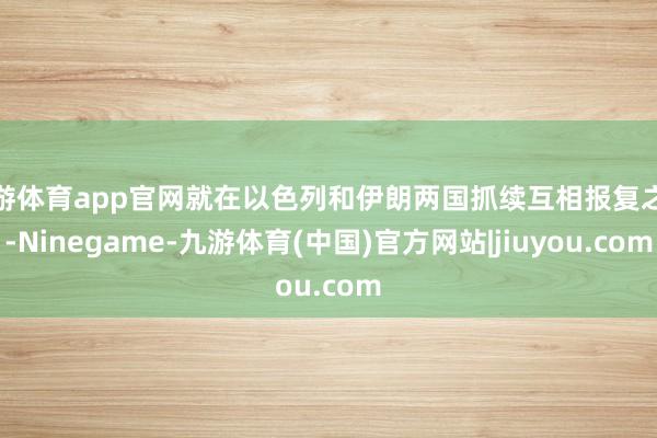 九游体育app官网就在以色列和伊朗两国抓续互相报复之际-Ninegame-九游体育(中国)官方网站|jiuyou.com