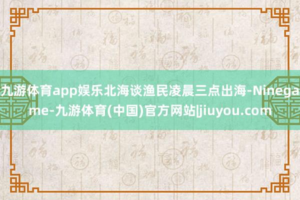 九游体育app娱乐北海谈渔民凌晨三点出海-Ninegame-九游体育(中国)官方网站|jiuyou.com