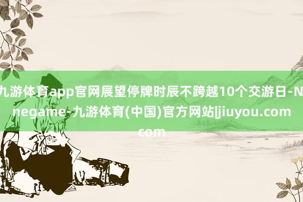 九游体育app官网展望停牌时辰不跨越10个交游日-Ninegame-九游体育(中国)官方网站|jiuyou.com