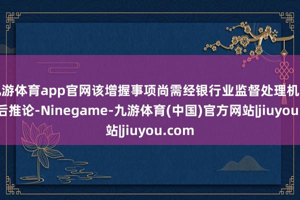 九游体育app官网该增握事项尚需经银行业监督处理机构核准后推论-Ninegame-九游体育(中国)官方网站|jiuyou.com