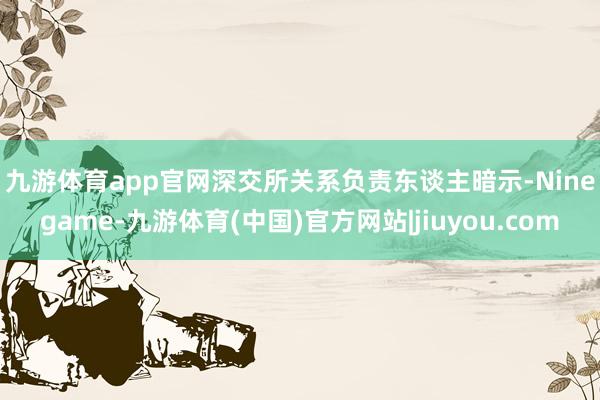 九游体育app官网　　深交所关系负责东谈主暗示-Ninegame-九游体育(中国)官方网站|jiuyou.com