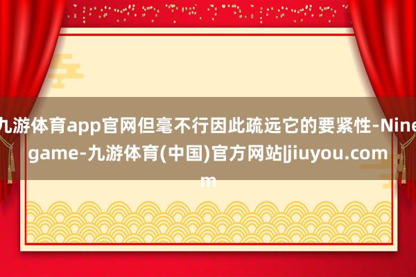 九游体育app官网但毫不行因此疏远它的要紧性-Ninegame-九游体育(中国)官方网站|jiuyou.com