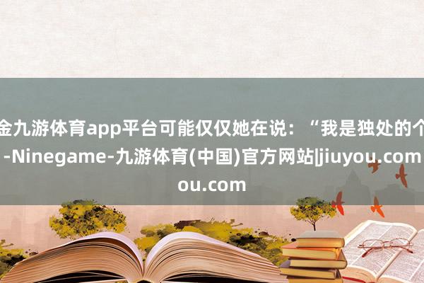 现金九游体育app平台可能仅仅她在说：“我是独处的个体-Ninegame-九游体育(中国)官方网站|jiuyou.com