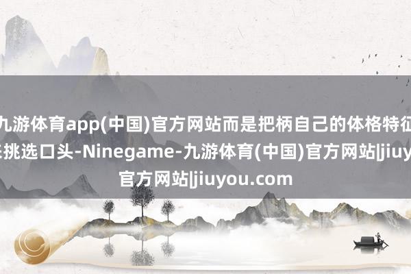 九游体育app(中国)官方网站而是把柄自己的体格特征慈祥质来挑选口头-Ninegame-九游体育(中国)官方网站|jiuyou.com