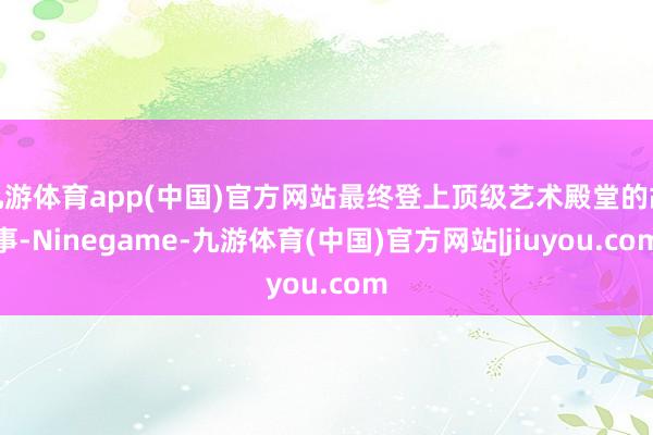九游体育app(中国)官方网站最终登上顶级艺术殿堂的故事-Ninegame-九游体育(中国)官方网站|jiuyou.com