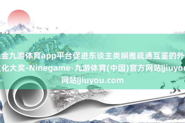 现金九游体育app平台促进东谈主类娴雅疏通互鉴的外洋影视文化大奖-Ninegame-九游体育(中国)官方网站|jiuyou.com