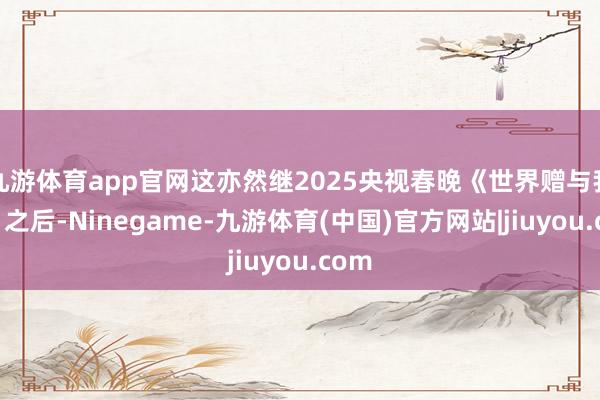 九游体育app官网这亦然继2025央视春晚《世界赠与我的》之后-Ninegame-九游体育(中国)官方网站|jiuyou.com