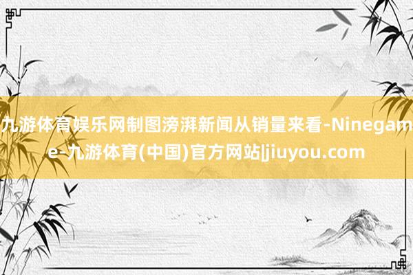 九游体育娱乐网制图滂湃新闻　　从销量来看-Ninegame-九游体育(中国)官方网站|jiuyou.com