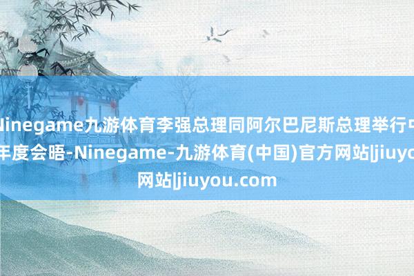 Ninegame九游体育李强总理同阿尔巴尼斯总理举行中澳总理年度会晤-Ninegame-九游体育(中国)官方网站|jiuyou.com