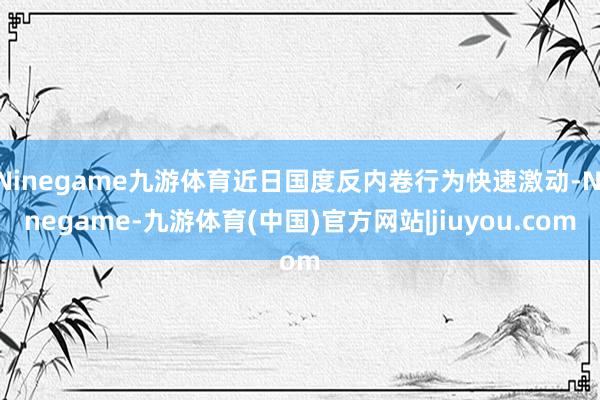 Ninegame九游体育近日国度反内卷行为快速激动-Ninegame-九游体育(中国)官方网站|jiuyou.com