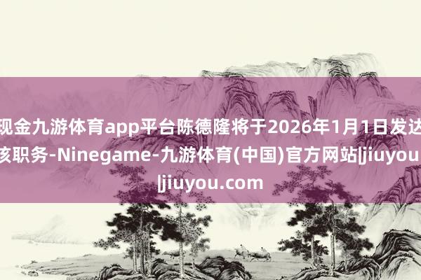现金九游体育app平台陈德隆将于2026年1月1日发达出任该职务-Ninegame-九游体育(中国)官方网站|jiuyou.com