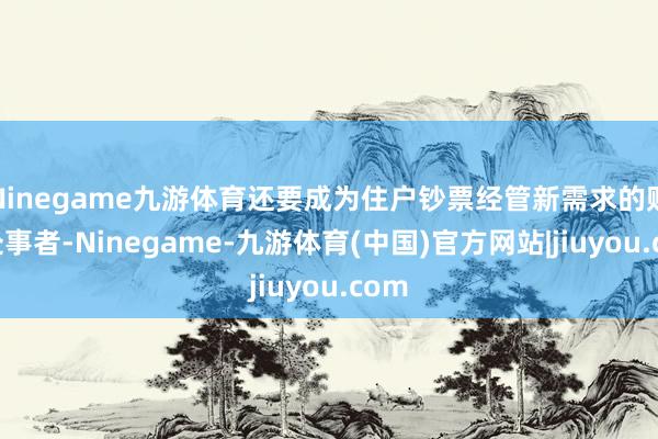 Ninegame九游体育还要成为住户钞票经管新需求的贴心处事者-Ninegame-九游体育(中国)官方网站|jiuyou.com