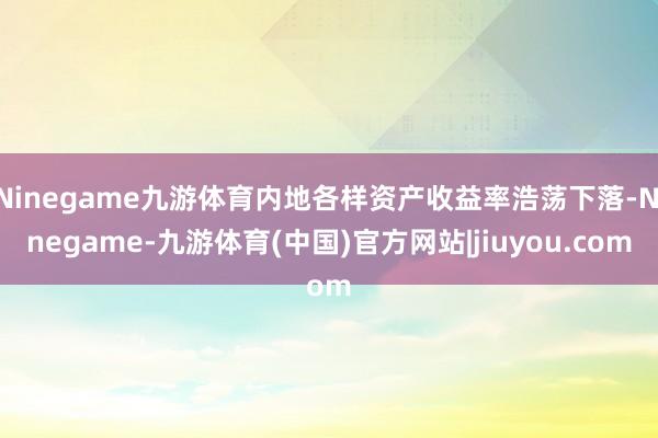 Ninegame九游体育内地各样资产收益率浩荡下落-Ninegame-九游体育(中国)官方网站|jiuyou.com