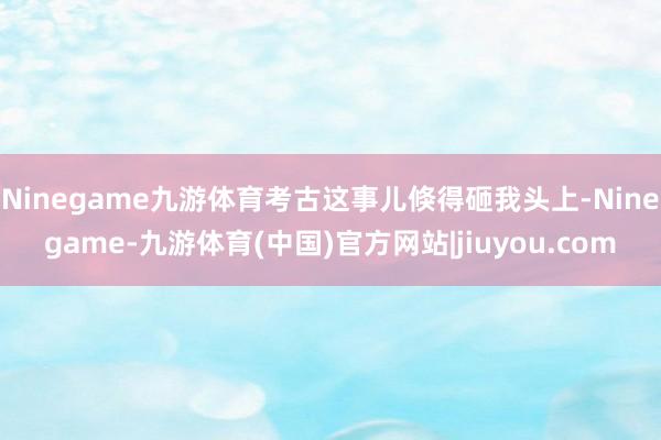 Ninegame九游体育考古这事儿倏得砸我头上-Ninegame-九游体育(中国)官方网站|jiuyou.com