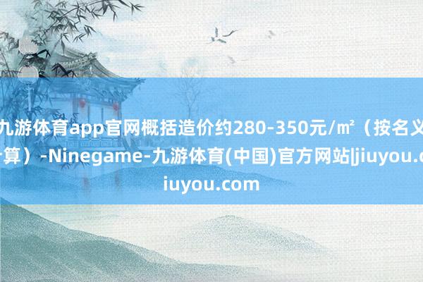 九游体育app官网概括造价约280-350元/㎡（按名义积计算）-Ninegame-九游体育(中国)官方网站|jiuyou.com