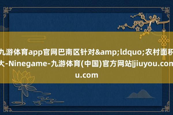 九游体育app官网巴南区针对&ldquo;农村面积大-Ninegame-九游体育(中国)官方网站|jiuyou.com