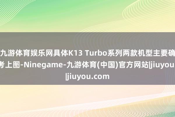 九游体育娱乐网具体K13 Turbo系列两款机型主要确立参考上图-Ninegame-九游体育(中国)官方网站|jiuyou.com