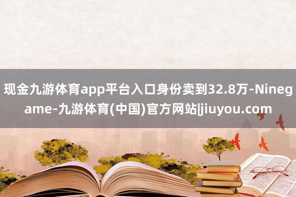 现金九游体育app平台入口身份卖到32.8万-Ninegame-九游体育(中国)官方网站|jiuyou.com