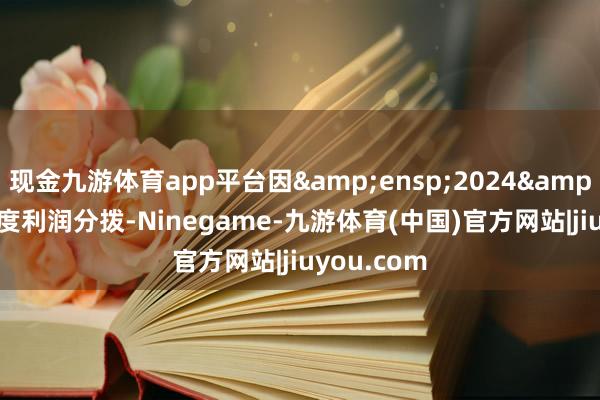 现金九游体育app平台因&ensp;2024&ensp;年度利润分拨-Ninegame-九游体育(中国)官方网站|jiuyou.com