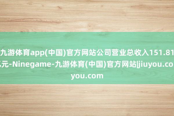 九游体育app(中国)官方网站公司营业总收入151.81亿元-Ninegame-九游体育(中国)官方网站|jiuyou.com