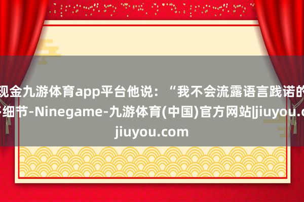 现金九游体育app平台　　他说：“我不会流露语言践诺的更多细节-Ninegame-九游体育(中国)官方网站|jiuyou.com