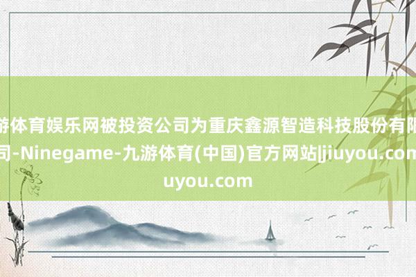 九游体育娱乐网被投资公司为重庆鑫源智造科技股份有限公司-Ninegame-九游体育(中国)官方网站|jiuyou.com