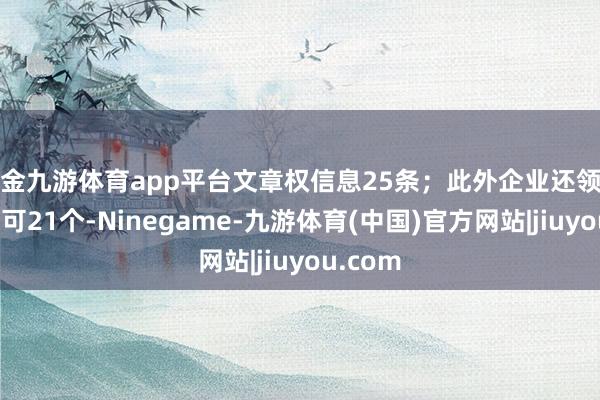 现金九游体育app平台文章权信息25条；此外企业还领有行政许可21个-Ninegame-九游体育(中国)官方网站|jiuyou.com