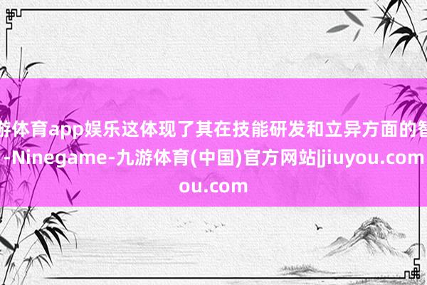 九游体育app娱乐这体现了其在技能研发和立异方面的智商-Ninegame-九游体育(中国)官方网站|jiuyou.com