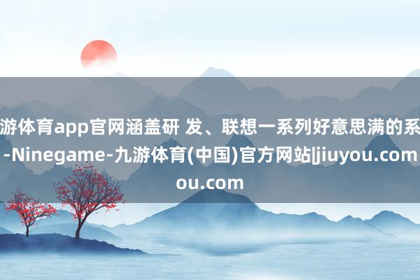九游体育app官网涵盖研 发、联想一系列好意思满的系统-Ninegame-九游体育(中国)官方网站|jiuyou.com