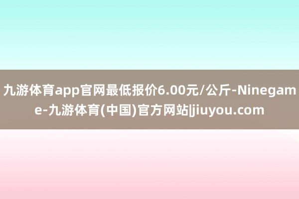 九游体育app官网最低报价6.00元/公斤-Ninegame-九游体育(中国)官方网站|jiuyou.com