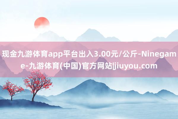 现金九游体育app平台出入3.00元/公斤-Ninegame-九游体育(中国)官方网站|jiuyou.com