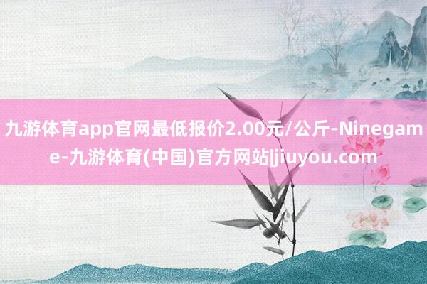 九游体育app官网最低报价2.00元/公斤-Ninegame-九游体育(中国)官方网站|jiuyou.com