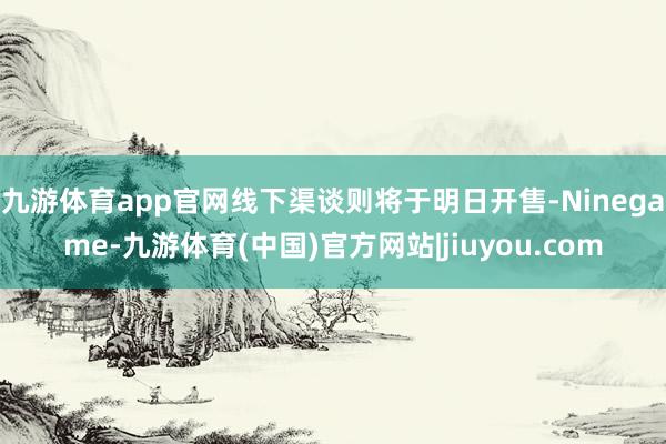 九游体育app官网线下渠谈则将于明日开售-Ninegame-九游体育(中国)官方网站|jiuyou.com