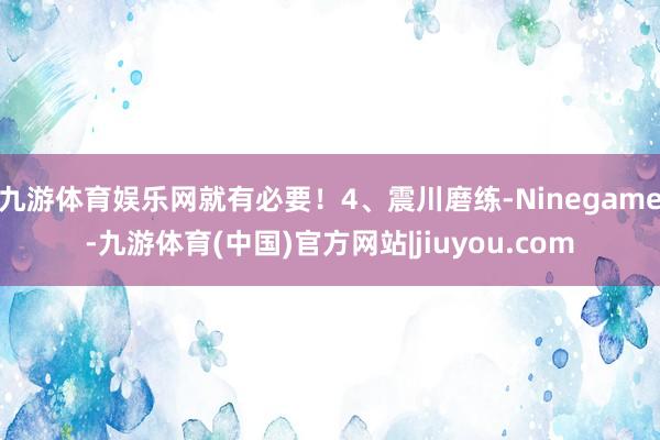 九游体育娱乐网就有必要！4、震川磨练-Ninegame-九游体育(中国)官方网站|jiuyou.com