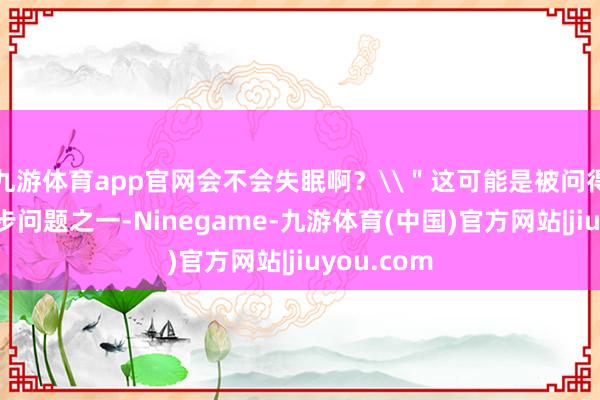 九游体育app官网会不会失眠啊？\＂这可能是被问得最多的跑步问题之一-Ninegame-九游体育(中国)官方网站|jiuyou.com