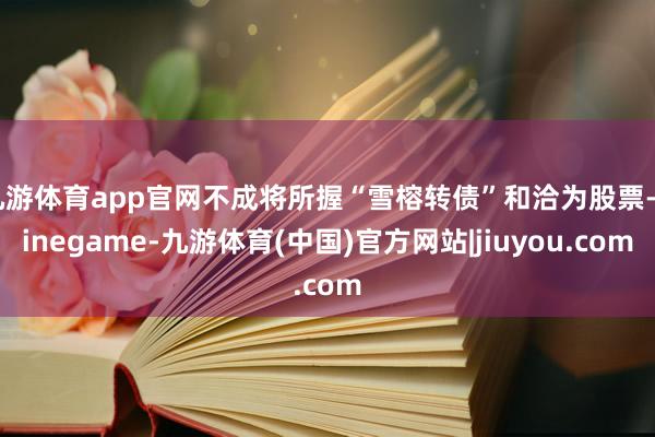 九游体育app官网不成将所握“雪榕转债”和洽为股票-Ninegame-九游体育(中国)官方网站|jiuyou.com