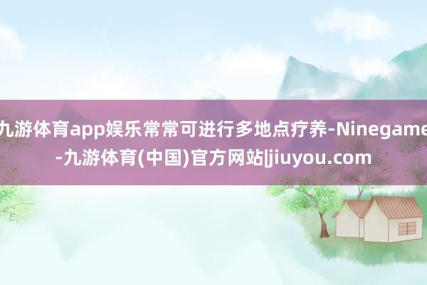 九游体育app娱乐常常可进行多地点疗养-Ninegame-九游体育(中国)官方网站|jiuyou.com